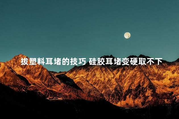 拔塑料耳堵的技巧 硅胶耳堵变硬取不下来怎么办